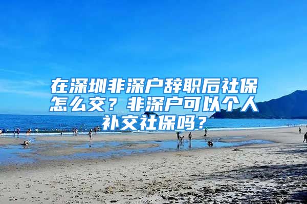 在深圳非深戶辭職后社保怎么交？非深戶可以個(gè)人補(bǔ)交社保嗎？