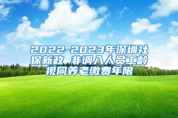 2022-2023年深圳社保新政 非調(diào)入人員工齡視同養(yǎng)老繳費年限