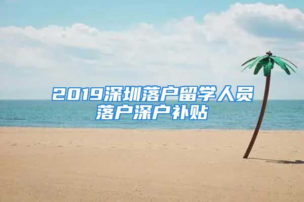 2019深圳落戶留學(xué)人員落戶深戶補貼