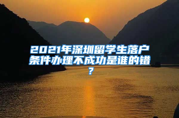 2021年深圳留學生落戶條件辦理不成功是誰的錯？