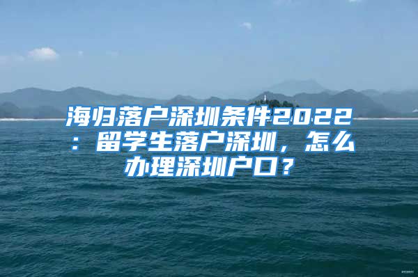 海歸落戶深圳條件2022：留學(xué)生落戶深圳，怎么辦理深圳戶口？