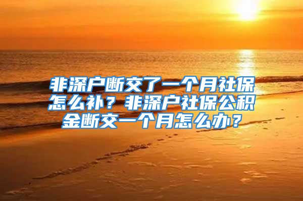 非深戶斷交了一個月社保怎么補？非深戶社保公積金斷交一個月怎么辦？