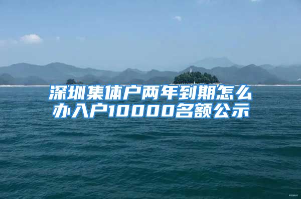 深圳集體戶兩年到期怎么辦入戶10000名額公示