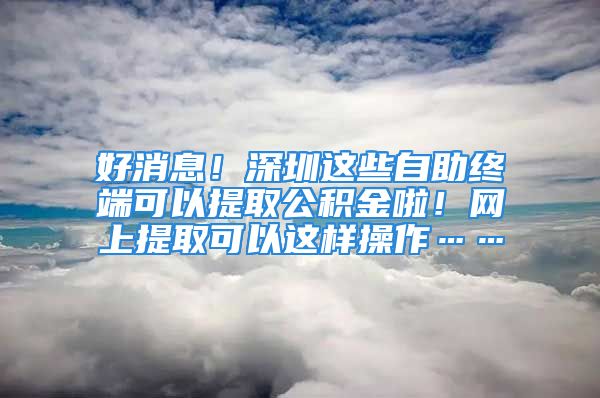 好消息！深圳這些自助終端可以提取公積金啦！網(wǎng)上提取可以這樣操作……