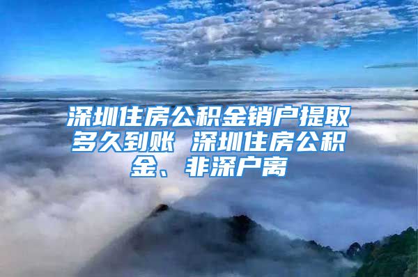 深圳住房公積金銷戶提取多久到賬 深圳住房公積金、非深戶離