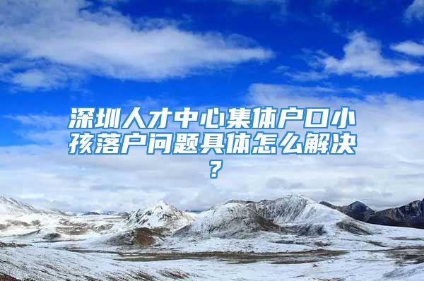 深圳人才中心集體戶口小孩落戶問題具體怎么解決？