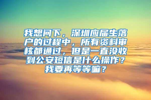 我想問下，深圳應(yīng)屆生落戶的過程中，所有資料審核都通過，但是一直沒收到公安短信是什么操作？我要再等等嘛？