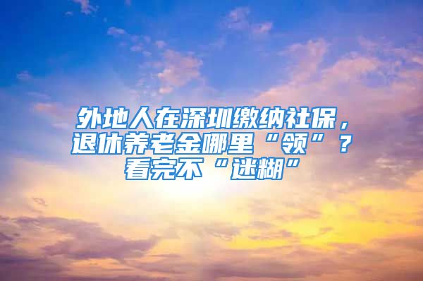 外地人在深圳繳納社保，退休養(yǎng)老金哪里“領(lǐng)”？看完不“迷糊”