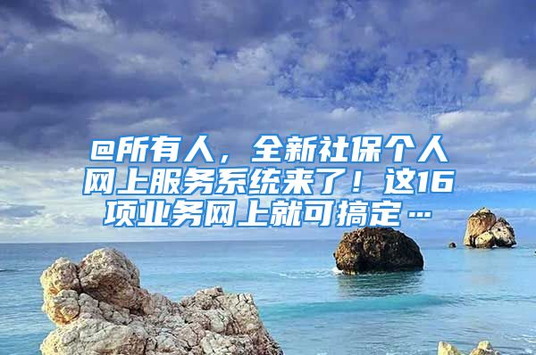 @所有人，全新社保個人網(wǎng)上服務(wù)系統(tǒng)來了！這16項業(yè)務(wù)網(wǎng)上就可搞定…