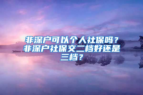 非深戶可以個人社保嗎？非深戶社保交二檔好還是三檔？