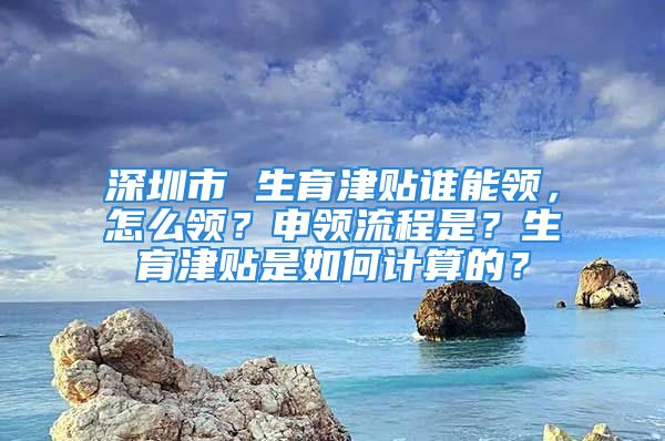 深圳市 生育津貼誰能領(lǐng)，怎么領(lǐng)？申領(lǐng)流程是？生育津貼是如何計算的？