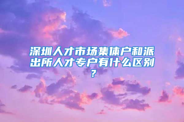 深圳人才市場集體戶和派出所人才專戶有什么區(qū)別？