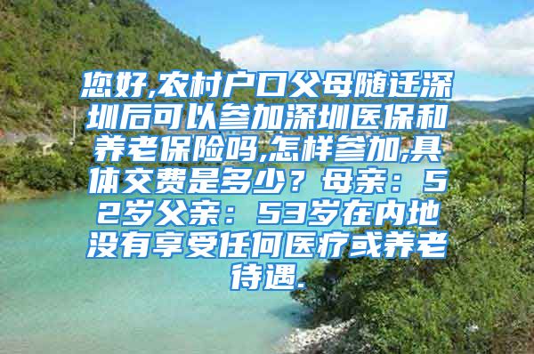 您好,農(nóng)村戶口父母隨遷深圳后可以參加深圳醫(yī)保和養(yǎng)老保險(xiǎn)嗎,怎樣參加,具體交費(fèi)是多少？母親：52歲父親：53歲在內(nèi)地沒(méi)有享受任何醫(yī)療或養(yǎng)老待遇.