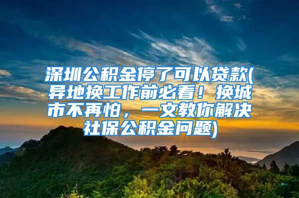 深圳公積金停了可以貸款(異地?fù)Q工作前必看！換城市不再怕，一文教你解決社保公積金問(wèn)題)