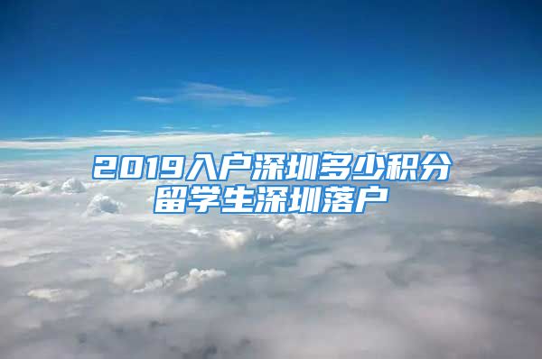 2019入戶深圳多少積分留學(xué)生深圳落戶