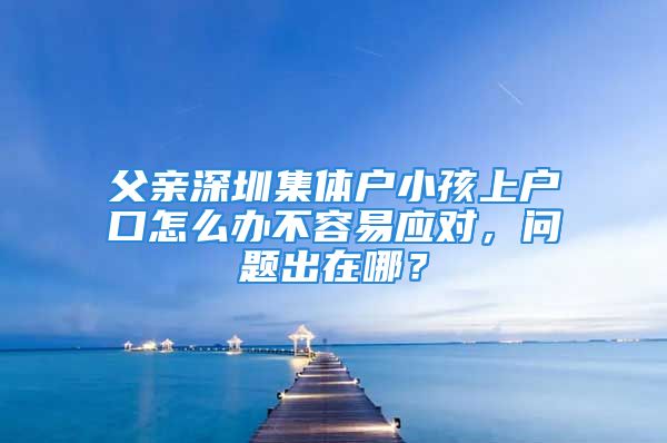 父親深圳集體戶小孩上戶口怎么辦不容易應(yīng)對(duì)，問(wèn)題出在哪？