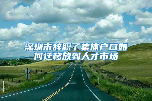 深圳市辭職了集體戶口如何遷移放到人才市場(chǎng)