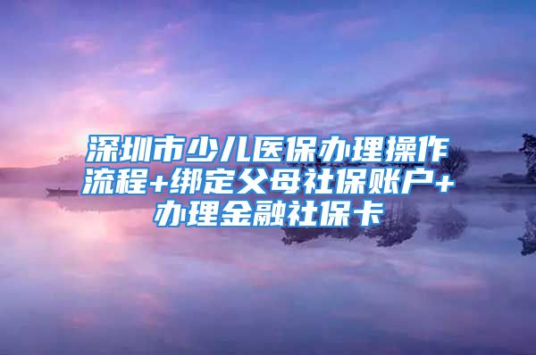 深圳市少兒醫(yī)保辦理操作流程+綁定父母社保賬戶+辦理金融社保卡