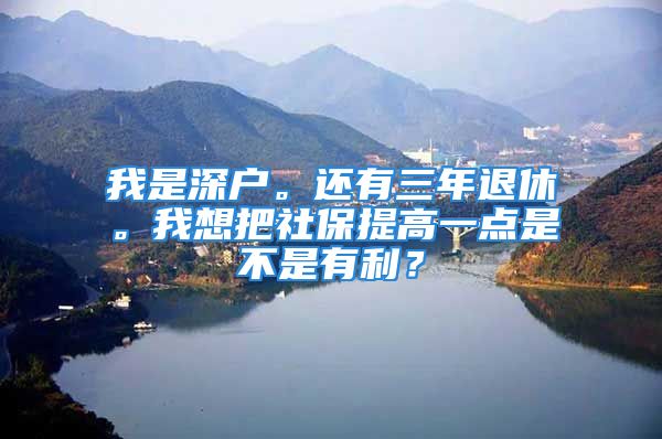 我是深戶。還有三年退休。我想把社保提高一點(diǎn)是不是有利？