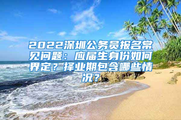 2022深圳公務(wù)員報名常見問題：應(yīng)屆生身份如何界定？擇業(yè)期包含哪些情況？