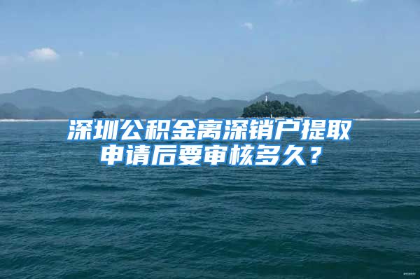 深圳公積金離深銷戶提取申請后要審核多久？