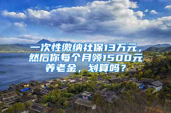 一次性繳納社保13萬元，然后你每個月領(lǐng)1500元養(yǎng)老金，劃算嗎？