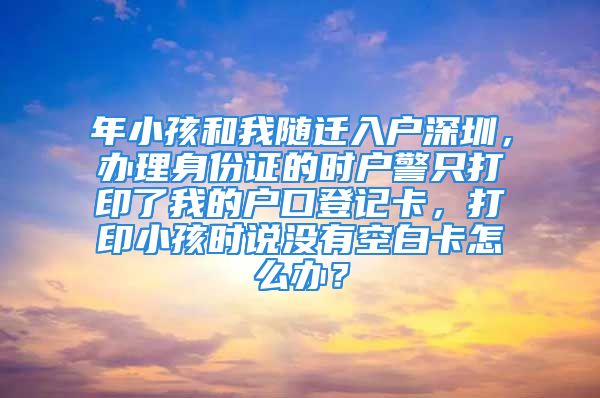 年小孩和我隨遷入戶深圳，辦理身份證的時戶警只打印了我的戶口登記卡，打印小孩時說沒有空白卡怎么辦？