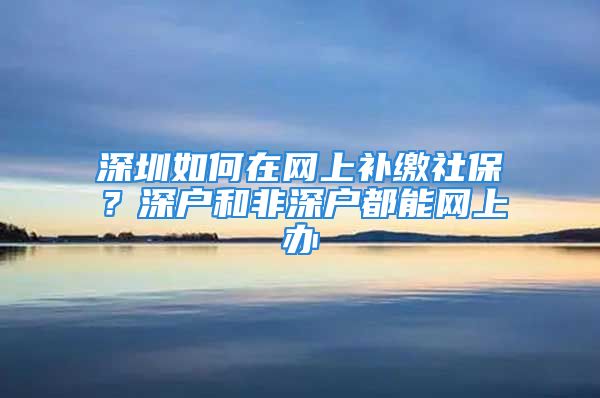 深圳如何在網(wǎng)上補(bǔ)繳社保？深戶和非深戶都能網(wǎng)上辦