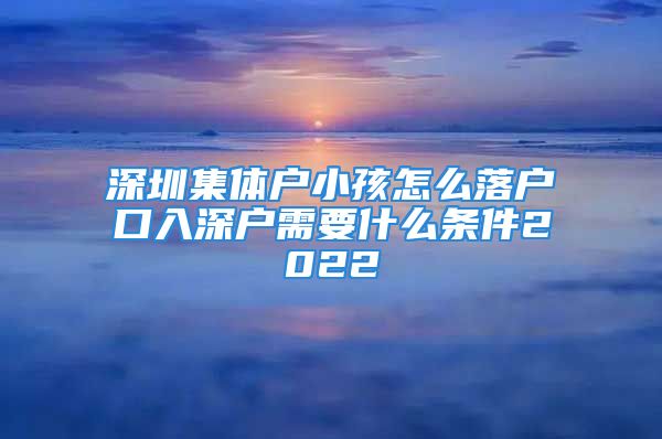 深圳集體戶小孩怎么落戶口入深戶需要什么條件2022