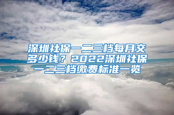 深圳社保一二三檔每月交多少錢？2022深圳社保一二三檔繳費(fèi)標(biāo)準(zhǔn)一覽