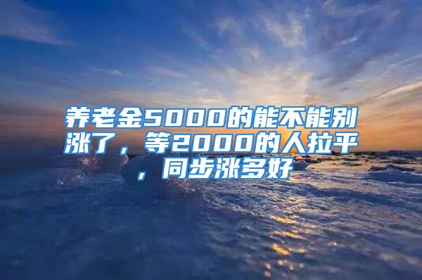 養(yǎng)老金5000的能不能別漲了，等2000的人拉平，同步漲多好