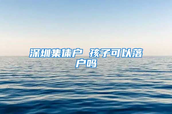 深圳集體戶 孩子可以落戶嗎