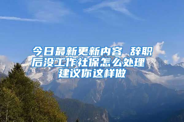 今日最新更新內(nèi)容 辭職后沒工作社保怎么處理 建議你這樣做