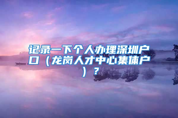 記錄一下個(gè)人辦理深圳戶口（龍崗人才中心集體戶）？