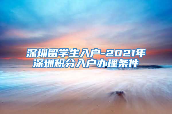 深圳留學(xué)生入戶-2021年深圳積分入戶辦理條件