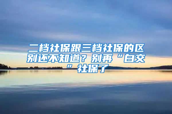 二檔社保跟三檔社保的區(qū)別還不知道？別再“白交”社保了