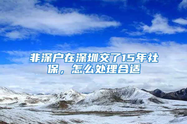 非深戶在深圳交了15年社保，怎么處理合適