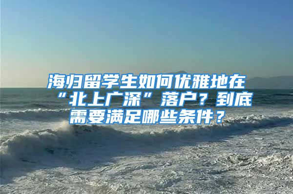 海歸留學生如何優(yōu)雅地在“北上廣深”落戶？到底需要滿足哪些條件？