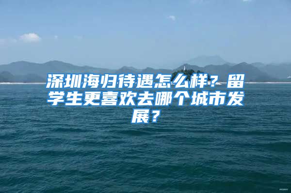 深圳海歸待遇怎么樣？留學(xué)生更喜歡去哪個城市發(fā)展？