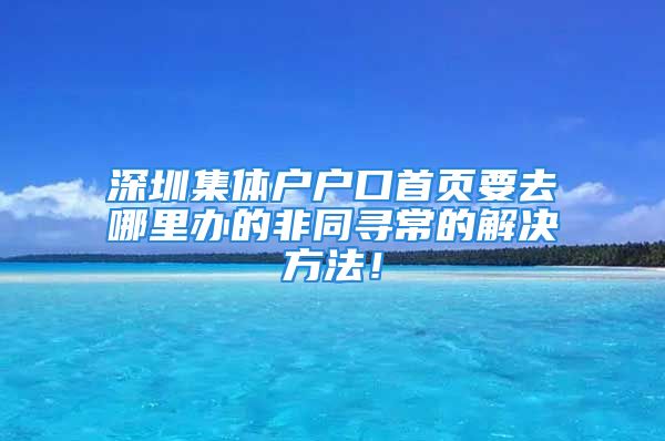 深圳集體戶戶口首頁要去哪里辦的非同尋常的解決方法！