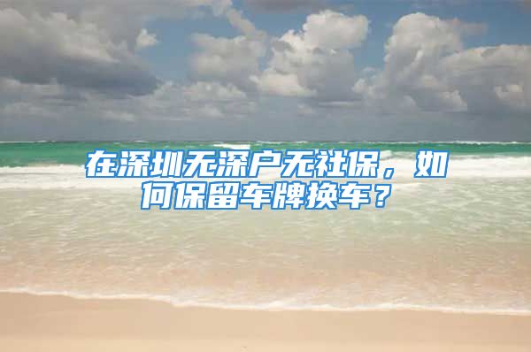 在深圳無深戶無社保，如何保留車牌換車？