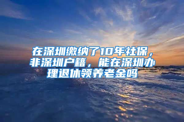 在深圳繳納了10年社保，非深圳戶籍，能在深圳辦理退休領(lǐng)養(yǎng)老金嗎