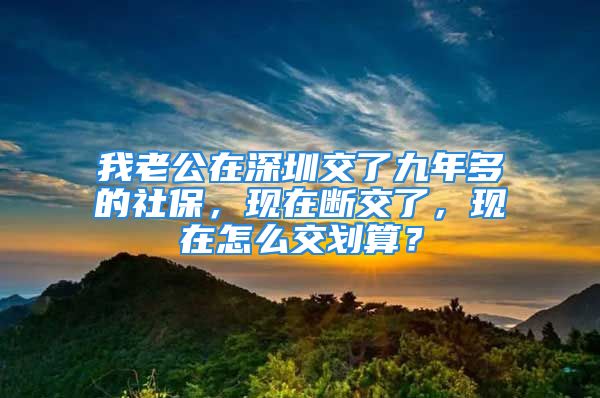 我老公在深圳交了九年多的社保，現(xiàn)在斷交了，現(xiàn)在怎么交劃算？