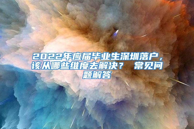 2022年應(yīng)屆畢業(yè)生深圳落戶(hù)，該從哪些維度去解決？ 常見(jiàn)問(wèn)題解答