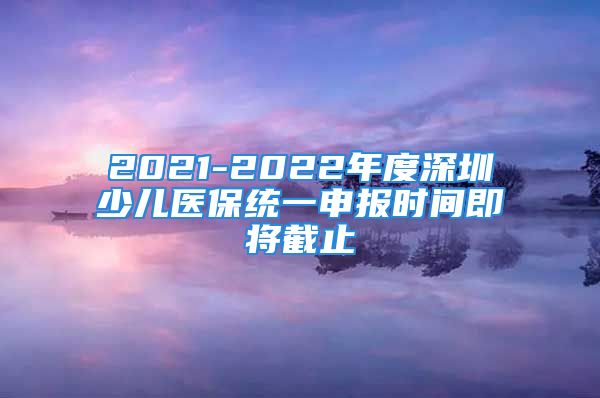 2021-2022年度深圳少兒醫(yī)保統(tǒng)一申報(bào)時(shí)間即將截止