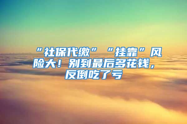 “社保代繳”“掛靠”風(fēng)險(xiǎn)大！別到最后多花錢，反倒吃了虧