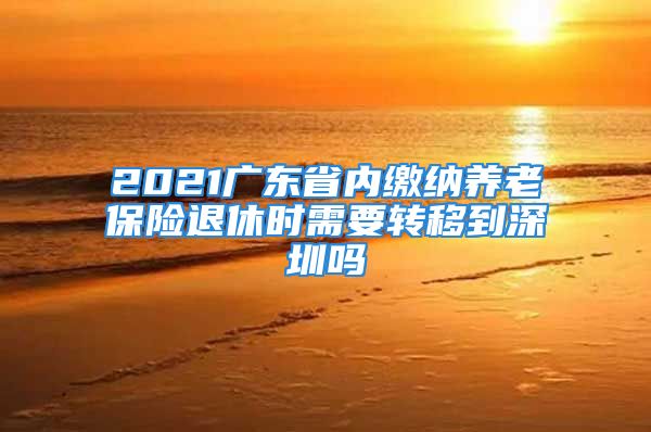 2021廣東省內繳納養(yǎng)老保險退休時需要轉移到深圳嗎