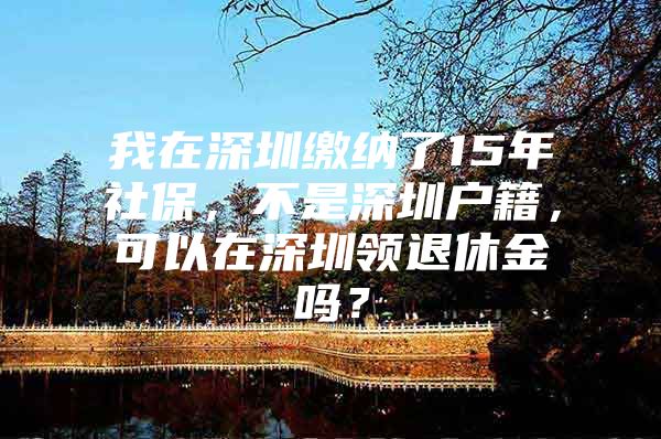 我在深圳繳納了15年社保，不是深圳戶籍，可以在深圳領(lǐng)退休金嗎？