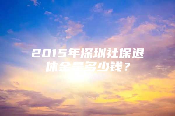 2015年深圳社保退休金是多少錢？