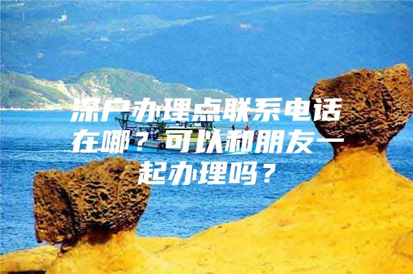 深戶辦理點聯(lián)系電話在哪？可以和朋友一起辦理嗎？